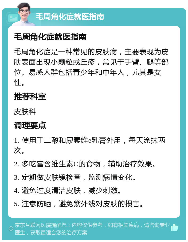 毛周角化症就医指南 毛周角化症就医指南 毛周角化症是一种常见的皮肤病，主要表现为皮肤表面出现小颗粒或丘疹，常见于手臂、腿等部位。易感人群包括青少年和中年人，尤其是女性。 推荐科室 皮肤科 调理要点 1. 使用壬二酸和尿素维e乳膏外用，每天涂抹两次。 2. 多吃富含维生素C的食物，辅助治疗效果。 3. 定期做皮肤镜检查，监测病情变化。 4. 避免过度清洁皮肤，减少刺激。 5. 注意防晒，避免紫外线对皮肤的损害。