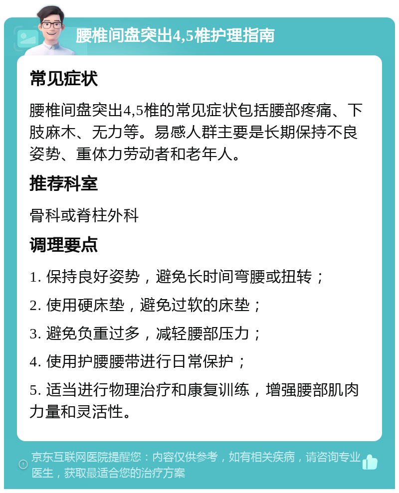 腰椎间盘突出4,5椎护理指南 常见症状 腰椎间盘突出4,5椎的常见症状包括腰部疼痛、下肢麻木、无力等。易感人群主要是长期保持不良姿势、重体力劳动者和老年人。 推荐科室 骨科或脊柱外科 调理要点 1. 保持良好姿势，避免长时间弯腰或扭转； 2. 使用硬床垫，避免过软的床垫； 3. 避免负重过多，减轻腰部压力； 4. 使用护腰腰带进行日常保护； 5. 适当进行物理治疗和康复训练，增强腰部肌肉力量和灵活性。