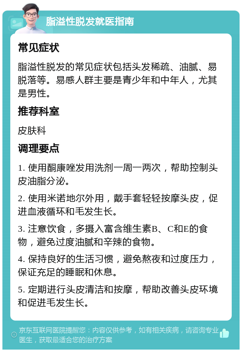 脂溢性脱发就医指南 常见症状 脂溢性脱发的常见症状包括头发稀疏、油腻、易脱落等。易感人群主要是青少年和中年人，尤其是男性。 推荐科室 皮肤科 调理要点 1. 使用酮康唑发用洗剂一周一两次，帮助控制头皮油脂分泌。 2. 使用米诺地尔外用，戴手套轻轻按摩头皮，促进血液循环和毛发生长。 3. 注意饮食，多摄入富含维生素B、C和E的食物，避免过度油腻和辛辣的食物。 4. 保持良好的生活习惯，避免熬夜和过度压力，保证充足的睡眠和休息。 5. 定期进行头皮清洁和按摩，帮助改善头皮环境和促进毛发生长。