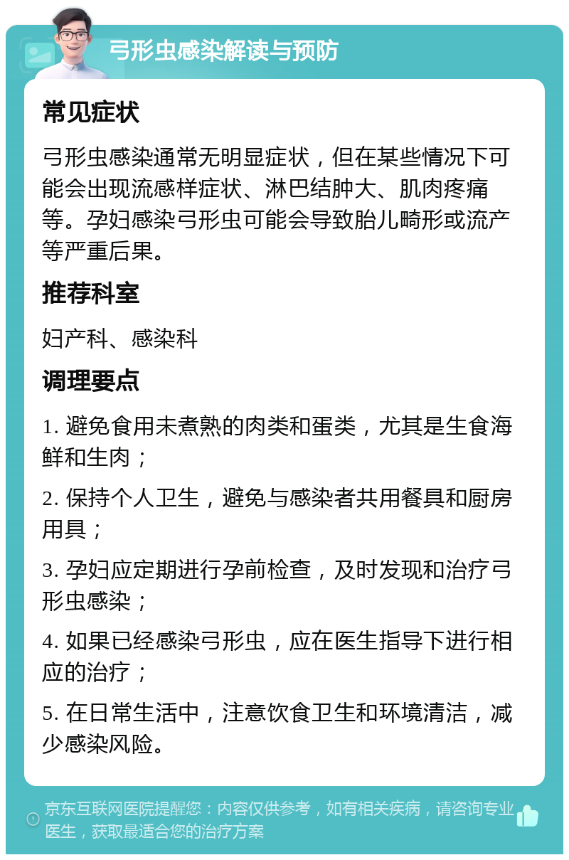 弓形虫感染解读与预防 常见症状 弓形虫感染通常无明显症状，但在某些情况下可能会出现流感样症状、淋巴结肿大、肌肉疼痛等。孕妇感染弓形虫可能会导致胎儿畸形或流产等严重后果。 推荐科室 妇产科、感染科 调理要点 1. 避免食用未煮熟的肉类和蛋类，尤其是生食海鲜和生肉； 2. 保持个人卫生，避免与感染者共用餐具和厨房用具； 3. 孕妇应定期进行孕前检查，及时发现和治疗弓形虫感染； 4. 如果已经感染弓形虫，应在医生指导下进行相应的治疗； 5. 在日常生活中，注意饮食卫生和环境清洁，减少感染风险。