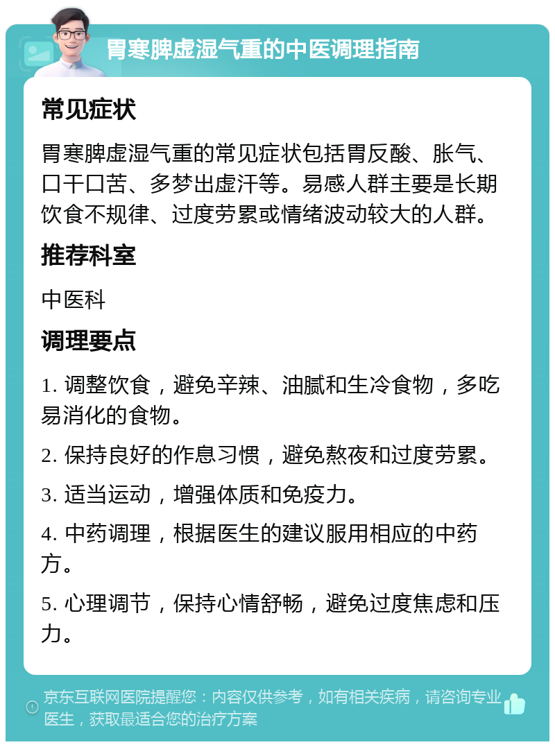 胃寒脾虚湿气重的中医调理指南 常见症状 胃寒脾虚湿气重的常见症状包括胃反酸、胀气、口干口苦、多梦出虚汗等。易感人群主要是长期饮食不规律、过度劳累或情绪波动较大的人群。 推荐科室 中医科 调理要点 1. 调整饮食，避免辛辣、油腻和生冷食物，多吃易消化的食物。 2. 保持良好的作息习惯，避免熬夜和过度劳累。 3. 适当运动，增强体质和免疫力。 4. 中药调理，根据医生的建议服用相应的中药方。 5. 心理调节，保持心情舒畅，避免过度焦虑和压力。