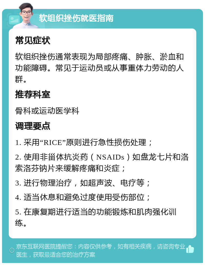 软组织挫伤就医指南 常见症状 软组织挫伤通常表现为局部疼痛、肿胀、淤血和功能障碍。常见于运动员或从事重体力劳动的人群。 推荐科室 骨科或运动医学科 调理要点 1. 采用“RICE”原则进行急性损伤处理； 2. 使用非甾体抗炎药（NSAIDs）如盘龙七片和洛索洛芬钠片来缓解疼痛和炎症； 3. 进行物理治疗，如超声波、电疗等； 4. 适当休息和避免过度使用受伤部位； 5. 在康复期进行适当的功能锻炼和肌肉强化训练。