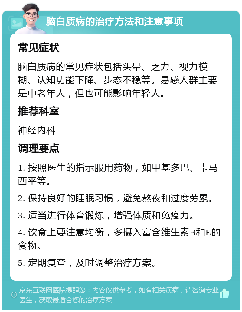 脑白质病的治疗方法和注意事项 常见症状 脑白质病的常见症状包括头晕、乏力、视力模糊、认知功能下降、步态不稳等。易感人群主要是中老年人，但也可能影响年轻人。 推荐科室 神经内科 调理要点 1. 按照医生的指示服用药物，如甲基多巴、卡马西平等。 2. 保持良好的睡眠习惯，避免熬夜和过度劳累。 3. 适当进行体育锻炼，增强体质和免疫力。 4. 饮食上要注意均衡，多摄入富含维生素B和E的食物。 5. 定期复查，及时调整治疗方案。