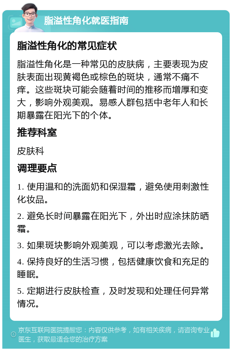 脂溢性角化就医指南 脂溢性角化的常见症状 脂溢性角化是一种常见的皮肤病，主要表现为皮肤表面出现黄褐色或棕色的斑块，通常不痛不痒。这些斑块可能会随着时间的推移而增厚和变大，影响外观美观。易感人群包括中老年人和长期暴露在阳光下的个体。 推荐科室 皮肤科 调理要点 1. 使用温和的洗面奶和保湿霜，避免使用刺激性化妆品。 2. 避免长时间暴露在阳光下，外出时应涂抹防晒霜。 3. 如果斑块影响外观美观，可以考虑激光去除。 4. 保持良好的生活习惯，包括健康饮食和充足的睡眠。 5. 定期进行皮肤检查，及时发现和处理任何异常情况。