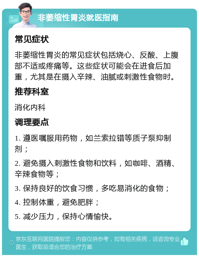 非萎缩性胃炎就医指南 常见症状 非萎缩性胃炎的常见症状包括烧心、反酸、上腹部不适或疼痛等。这些症状可能会在进食后加重，尤其是在摄入辛辣、油腻或刺激性食物时。 推荐科室 消化内科 调理要点 1. 遵医嘱服用药物，如兰索拉错等质子泵抑制剂； 2. 避免摄入刺激性食物和饮料，如咖啡、酒精、辛辣食物等； 3. 保持良好的饮食习惯，多吃易消化的食物； 4. 控制体重，避免肥胖； 5. 减少压力，保持心情愉快。