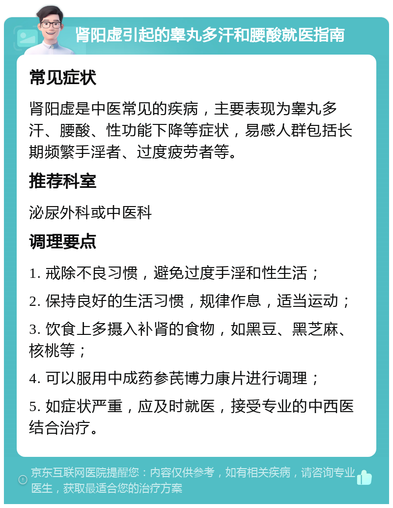 肾阳虚引起的睾丸多汗和腰酸就医指南 常见症状 肾阳虚是中医常见的疾病，主要表现为睾丸多汗、腰酸、性功能下降等症状，易感人群包括长期频繁手淫者、过度疲劳者等。 推荐科室 泌尿外科或中医科 调理要点 1. 戒除不良习惯，避免过度手淫和性生活； 2. 保持良好的生活习惯，规律作息，适当运动； 3. 饮食上多摄入补肾的食物，如黑豆、黑芝麻、核桃等； 4. 可以服用中成药参芪博力康片进行调理； 5. 如症状严重，应及时就医，接受专业的中西医结合治疗。