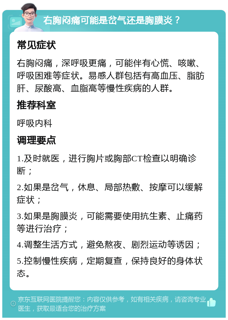 右胸闷痛可能是岔气还是胸膜炎？ 常见症状 右胸闷痛，深呼吸更痛，可能伴有心慌、咳嗽、呼吸困难等症状。易感人群包括有高血压、脂肪肝、尿酸高、血脂高等慢性疾病的人群。 推荐科室 呼吸内科 调理要点 1.及时就医，进行胸片或胸部CT检查以明确诊断； 2.如果是岔气，休息、局部热敷、按摩可以缓解症状； 3.如果是胸膜炎，可能需要使用抗生素、止痛药等进行治疗； 4.调整生活方式，避免熬夜、剧烈运动等诱因； 5.控制慢性疾病，定期复查，保持良好的身体状态。