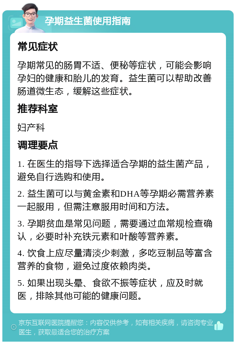 孕期益生菌使用指南 常见症状 孕期常见的肠胃不适、便秘等症状，可能会影响孕妇的健康和胎儿的发育。益生菌可以帮助改善肠道微生态，缓解这些症状。 推荐科室 妇产科 调理要点 1. 在医生的指导下选择适合孕期的益生菌产品，避免自行选购和使用。 2. 益生菌可以与黄金素和DHA等孕期必需营养素一起服用，但需注意服用时间和方法。 3. 孕期贫血是常见问题，需要通过血常规检查确认，必要时补充铁元素和叶酸等营养素。 4. 饮食上应尽量清淡少刺激，多吃豆制品等富含营养的食物，避免过度依赖肉类。 5. 如果出现头晕、食欲不振等症状，应及时就医，排除其他可能的健康问题。