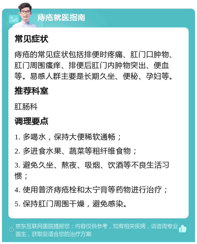 痔疮就医指南 常见症状 痔疮的常见症状包括排便时疼痛、肛门口肿物、肛门周围瘙痒、排便后肛门内肿物突出、便血等。易感人群主要是长期久坐、便秘、孕妇等。 推荐科室 肛肠科 调理要点 1. 多喝水，保持大便稀软通畅； 2. 多进食水果、蔬菜等粗纤维食物； 3. 避免久坐、熬夜、吸烟、饮酒等不良生活习惯； 4. 使用普济痔疮栓和太宁膏等药物进行治疗； 5. 保持肛门周围干燥，避免感染。