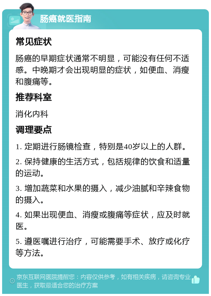 肠癌就医指南 常见症状 肠癌的早期症状通常不明显，可能没有任何不适感。中晚期才会出现明显的症状，如便血、消瘦和腹痛等。 推荐科室 消化内科 调理要点 1. 定期进行肠镜检查，特别是40岁以上的人群。 2. 保持健康的生活方式，包括规律的饮食和适量的运动。 3. 增加蔬菜和水果的摄入，减少油腻和辛辣食物的摄入。 4. 如果出现便血、消瘦或腹痛等症状，应及时就医。 5. 遵医嘱进行治疗，可能需要手术、放疗或化疗等方法。