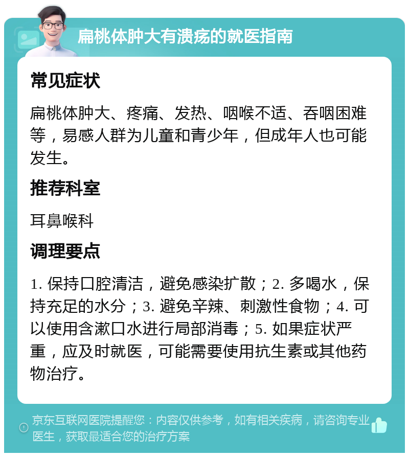 扁桃体肿大有溃疡的就医指南 常见症状 扁桃体肿大、疼痛、发热、咽喉不适、吞咽困难等，易感人群为儿童和青少年，但成年人也可能发生。 推荐科室 耳鼻喉科 调理要点 1. 保持口腔清洁，避免感染扩散；2. 多喝水，保持充足的水分；3. 避免辛辣、刺激性食物；4. 可以使用含漱口水进行局部消毒；5. 如果症状严重，应及时就医，可能需要使用抗生素或其他药物治疗。