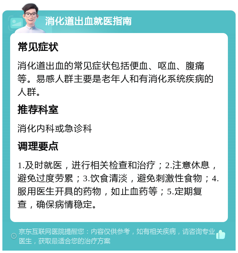 消化道出血就医指南 常见症状 消化道出血的常见症状包括便血、呕血、腹痛等。易感人群主要是老年人和有消化系统疾病的人群。 推荐科室 消化内科或急诊科 调理要点 1.及时就医，进行相关检查和治疗；2.注意休息，避免过度劳累；3.饮食清淡，避免刺激性食物；4.服用医生开具的药物，如止血药等；5.定期复查，确保病情稳定。