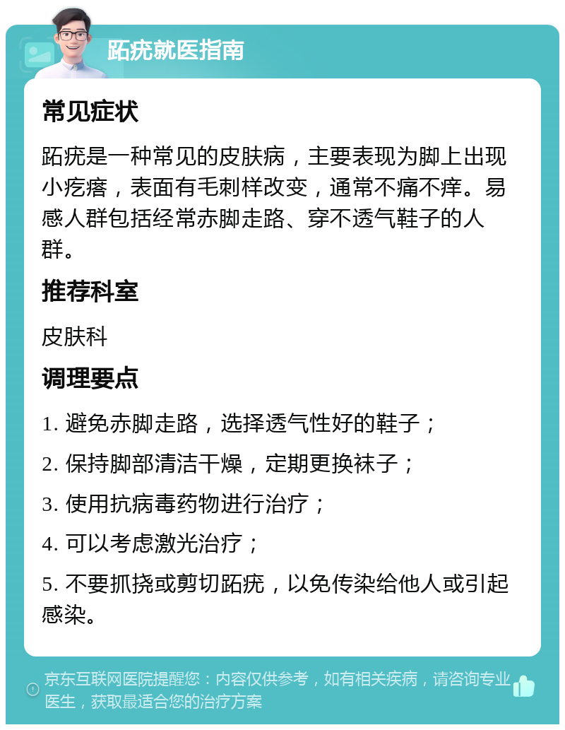 跖疣就医指南 常见症状 跖疣是一种常见的皮肤病，主要表现为脚上出现小疙瘩，表面有毛刺样改变，通常不痛不痒。易感人群包括经常赤脚走路、穿不透气鞋子的人群。 推荐科室 皮肤科 调理要点 1. 避免赤脚走路，选择透气性好的鞋子； 2. 保持脚部清洁干燥，定期更换袜子； 3. 使用抗病毒药物进行治疗； 4. 可以考虑激光治疗； 5. 不要抓挠或剪切跖疣，以免传染给他人或引起感染。