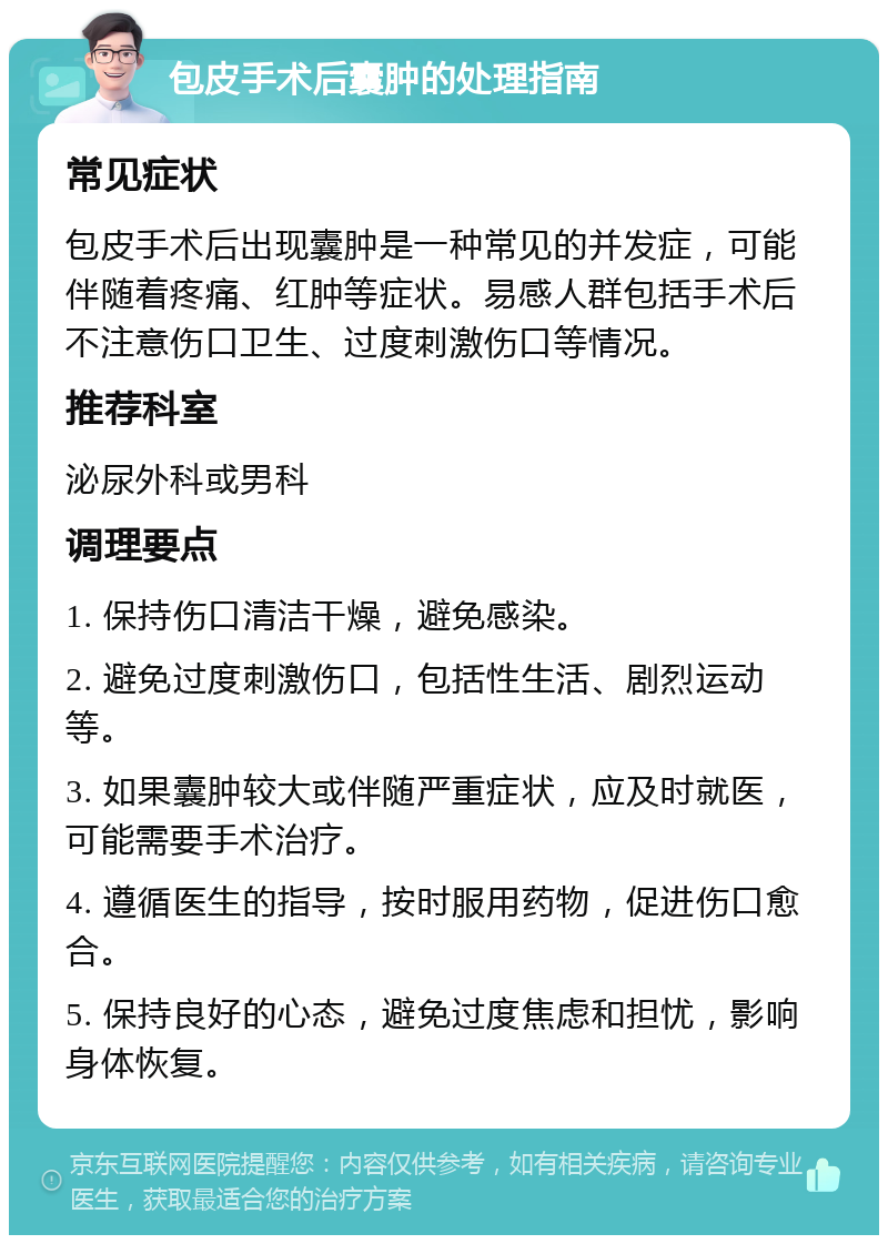 包皮手术后囊肿的处理指南 常见症状 包皮手术后出现囊肿是一种常见的并发症，可能伴随着疼痛、红肿等症状。易感人群包括手术后不注意伤口卫生、过度刺激伤口等情况。 推荐科室 泌尿外科或男科 调理要点 1. 保持伤口清洁干燥，避免感染。 2. 避免过度刺激伤口，包括性生活、剧烈运动等。 3. 如果囊肿较大或伴随严重症状，应及时就医，可能需要手术治疗。 4. 遵循医生的指导，按时服用药物，促进伤口愈合。 5. 保持良好的心态，避免过度焦虑和担忧，影响身体恢复。