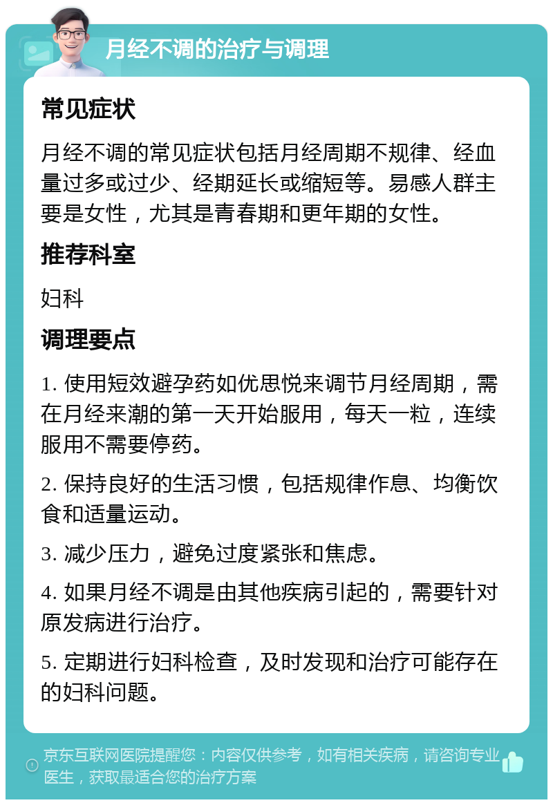 月经不调的治疗与调理 常见症状 月经不调的常见症状包括月经周期不规律、经血量过多或过少、经期延长或缩短等。易感人群主要是女性，尤其是青春期和更年期的女性。 推荐科室 妇科 调理要点 1. 使用短效避孕药如优思悦来调节月经周期，需在月经来潮的第一天开始服用，每天一粒，连续服用不需要停药。 2. 保持良好的生活习惯，包括规律作息、均衡饮食和适量运动。 3. 减少压力，避免过度紧张和焦虑。 4. 如果月经不调是由其他疾病引起的，需要针对原发病进行治疗。 5. 定期进行妇科检查，及时发现和治疗可能存在的妇科问题。