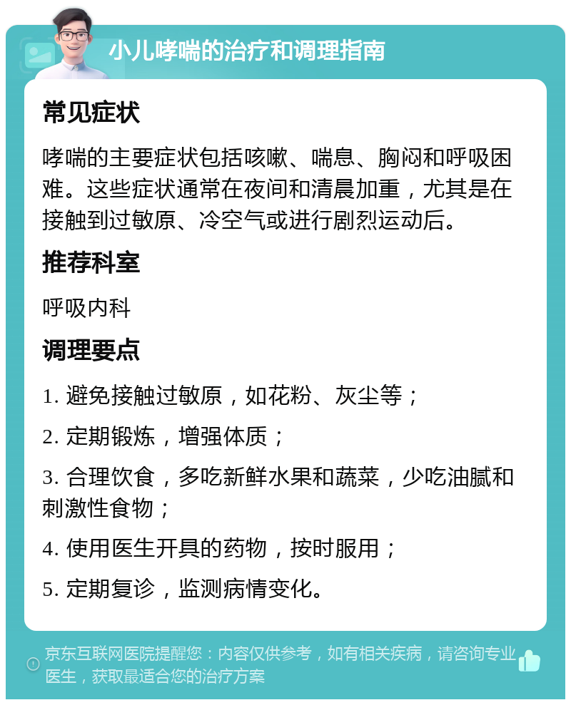 小儿哮喘的治疗和调理指南 常见症状 哮喘的主要症状包括咳嗽、喘息、胸闷和呼吸困难。这些症状通常在夜间和清晨加重，尤其是在接触到过敏原、冷空气或进行剧烈运动后。 推荐科室 呼吸内科 调理要点 1. 避免接触过敏原，如花粉、灰尘等； 2. 定期锻炼，增强体质； 3. 合理饮食，多吃新鲜水果和蔬菜，少吃油腻和刺激性食物； 4. 使用医生开具的药物，按时服用； 5. 定期复诊，监测病情变化。