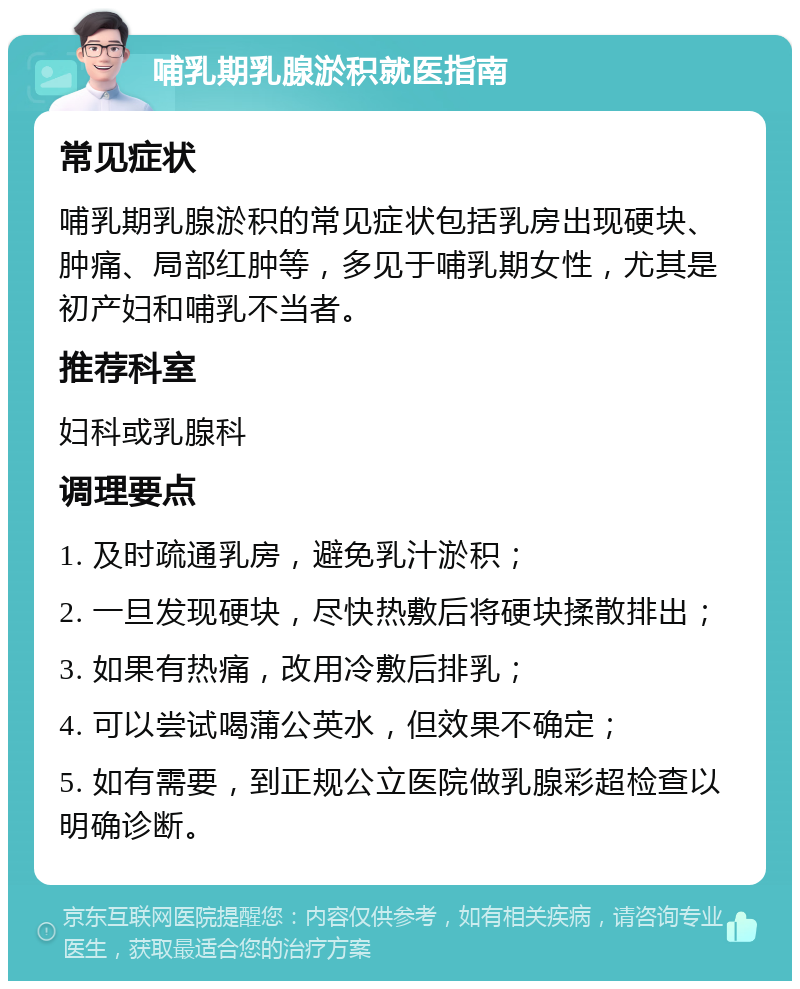 哺乳期乳腺淤积就医指南 常见症状 哺乳期乳腺淤积的常见症状包括乳房出现硬块、肿痛、局部红肿等，多见于哺乳期女性，尤其是初产妇和哺乳不当者。 推荐科室 妇科或乳腺科 调理要点 1. 及时疏通乳房，避免乳汁淤积； 2. 一旦发现硬块，尽快热敷后将硬块揉散排出； 3. 如果有热痛，改用冷敷后排乳； 4. 可以尝试喝蒲公英水，但效果不确定； 5. 如有需要，到正规公立医院做乳腺彩超检查以明确诊断。