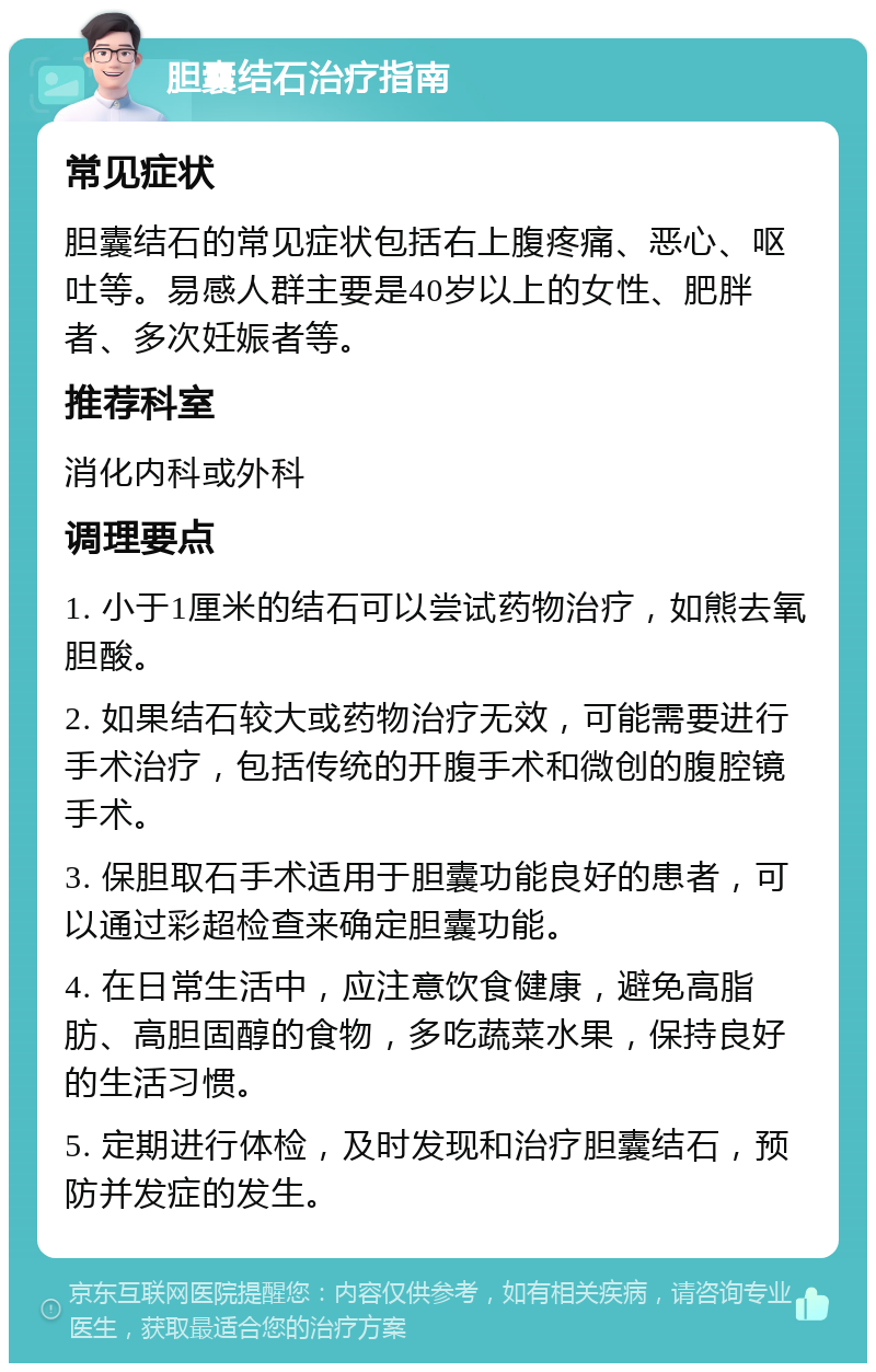 胆囊结石治疗指南 常见症状 胆囊结石的常见症状包括右上腹疼痛、恶心、呕吐等。易感人群主要是40岁以上的女性、肥胖者、多次妊娠者等。 推荐科室 消化内科或外科 调理要点 1. 小于1厘米的结石可以尝试药物治疗，如熊去氧胆酸。 2. 如果结石较大或药物治疗无效，可能需要进行手术治疗，包括传统的开腹手术和微创的腹腔镜手术。 3. 保胆取石手术适用于胆囊功能良好的患者，可以通过彩超检查来确定胆囊功能。 4. 在日常生活中，应注意饮食健康，避免高脂肪、高胆固醇的食物，多吃蔬菜水果，保持良好的生活习惯。 5. 定期进行体检，及时发现和治疗胆囊结石，预防并发症的发生。