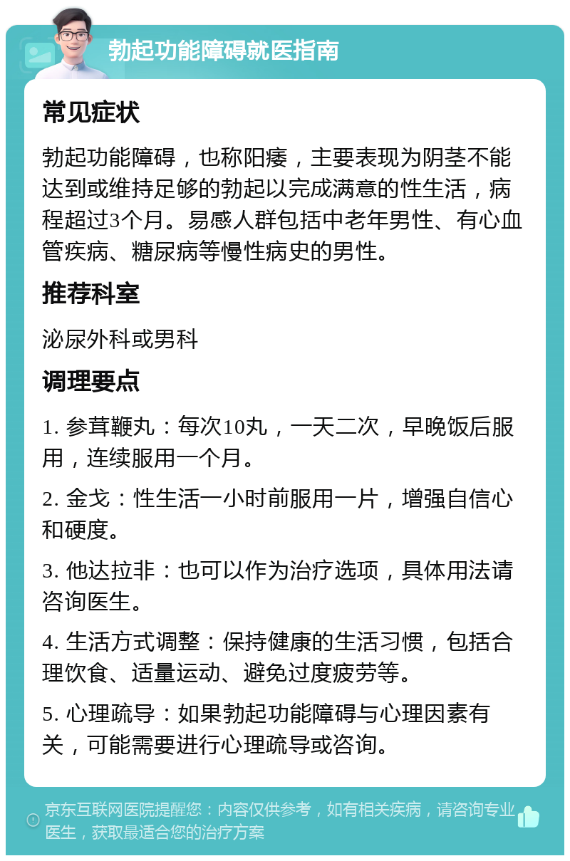 勃起功能障碍就医指南 常见症状 勃起功能障碍，也称阳痿，主要表现为阴茎不能达到或维持足够的勃起以完成满意的性生活，病程超过3个月。易感人群包括中老年男性、有心血管疾病、糖尿病等慢性病史的男性。 推荐科室 泌尿外科或男科 调理要点 1. 参茸鞭丸：每次10丸，一天二次，早晚饭后服用，连续服用一个月。 2. 金戈：性生活一小时前服用一片，增强自信心和硬度。 3. 他达拉非：也可以作为治疗选项，具体用法请咨询医生。 4. 生活方式调整：保持健康的生活习惯，包括合理饮食、适量运动、避免过度疲劳等。 5. 心理疏导：如果勃起功能障碍与心理因素有关，可能需要进行心理疏导或咨询。