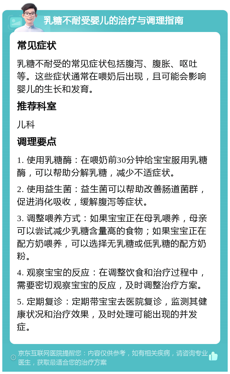 乳糖不耐受婴儿的治疗与调理指南 常见症状 乳糖不耐受的常见症状包括腹泻、腹胀、呕吐等。这些症状通常在喂奶后出现，且可能会影响婴儿的生长和发育。 推荐科室 儿科 调理要点 1. 使用乳糖酶：在喂奶前30分钟给宝宝服用乳糖酶，可以帮助分解乳糖，减少不适症状。 2. 使用益生菌：益生菌可以帮助改善肠道菌群，促进消化吸收，缓解腹泻等症状。 3. 调整喂养方式：如果宝宝正在母乳喂养，母亲可以尝试减少乳糖含量高的食物；如果宝宝正在配方奶喂养，可以选择无乳糖或低乳糖的配方奶粉。 4. 观察宝宝的反应：在调整饮食和治疗过程中，需要密切观察宝宝的反应，及时调整治疗方案。 5. 定期复诊：定期带宝宝去医院复诊，监测其健康状况和治疗效果，及时处理可能出现的并发症。