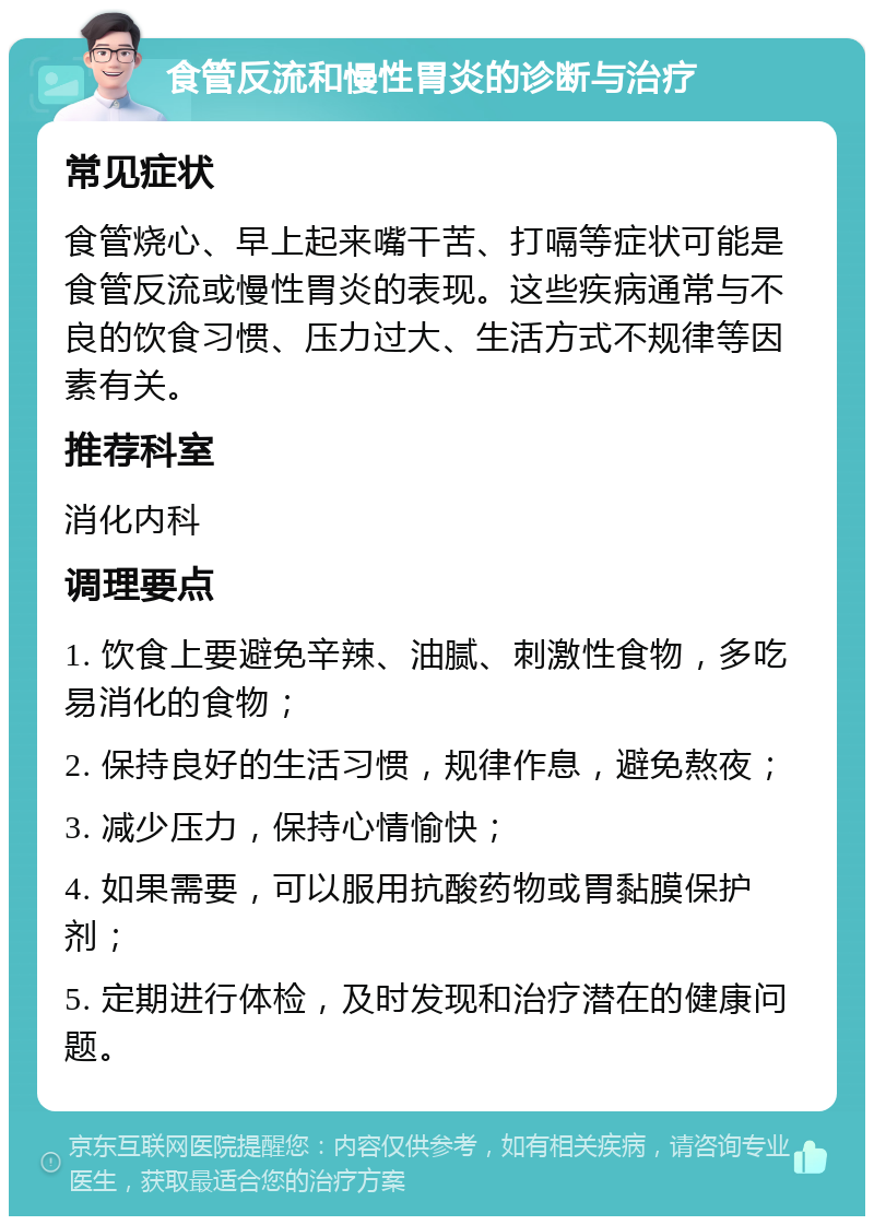 食管反流和慢性胃炎的诊断与治疗 常见症状 食管烧心、早上起来嘴干苦、打嗝等症状可能是食管反流或慢性胃炎的表现。这些疾病通常与不良的饮食习惯、压力过大、生活方式不规律等因素有关。 推荐科室 消化内科 调理要点 1. 饮食上要避免辛辣、油腻、刺激性食物，多吃易消化的食物； 2. 保持良好的生活习惯，规律作息，避免熬夜； 3. 减少压力，保持心情愉快； 4. 如果需要，可以服用抗酸药物或胃黏膜保护剂； 5. 定期进行体检，及时发现和治疗潜在的健康问题。