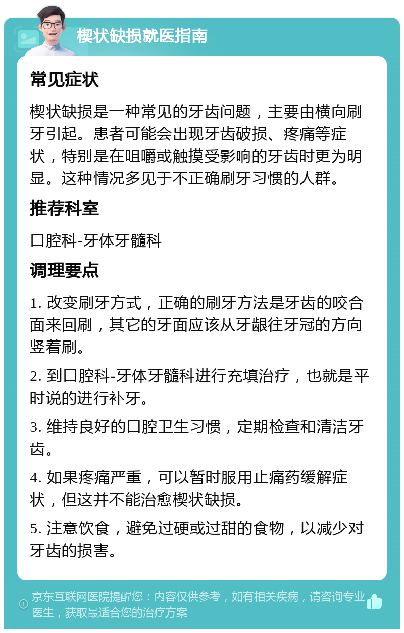 楔状缺损就医指南 常见症状 楔状缺损是一种常见的牙齿问题，主要由横向刷牙引起。患者可能会出现牙齿破损、疼痛等症状，特别是在咀嚼或触摸受影响的牙齿时更为明显。这种情况多见于不正确刷牙习惯的人群。 推荐科室 口腔科-牙体牙髓科 调理要点 1. 改变刷牙方式，正确的刷牙方法是牙齿的咬合面来回刷，其它的牙面应该从牙龈往牙冠的方向竖着刷。 2. 到口腔科-牙体牙髓科进行充填治疗，也就是平时说的进行补牙。 3. 维持良好的口腔卫生习惯，定期检查和清洁牙齿。 4. 如果疼痛严重，可以暂时服用止痛药缓解症状，但这并不能治愈楔状缺损。 5. 注意饮食，避免过硬或过甜的食物，以减少对牙齿的损害。