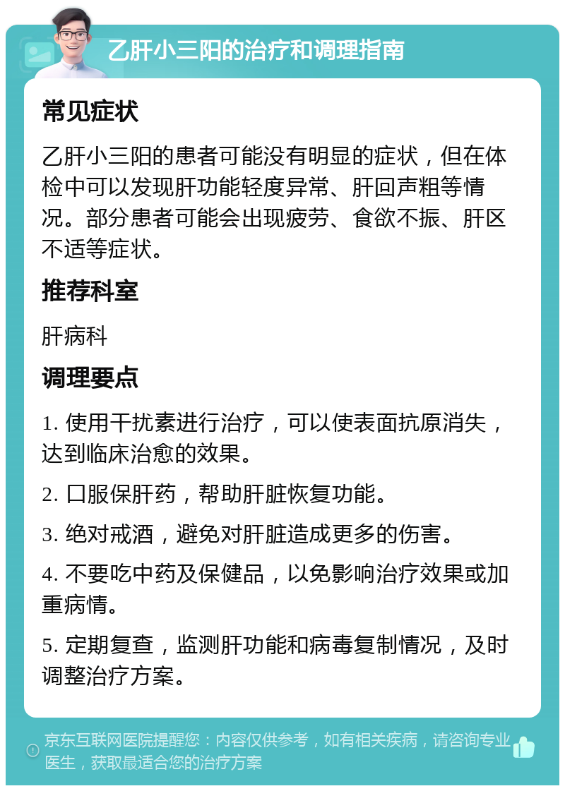 乙肝小三阳的治疗和调理指南 常见症状 乙肝小三阳的患者可能没有明显的症状，但在体检中可以发现肝功能轻度异常、肝回声粗等情况。部分患者可能会出现疲劳、食欲不振、肝区不适等症状。 推荐科室 肝病科 调理要点 1. 使用干扰素进行治疗，可以使表面抗原消失，达到临床治愈的效果。 2. 口服保肝药，帮助肝脏恢复功能。 3. 绝对戒酒，避免对肝脏造成更多的伤害。 4. 不要吃中药及保健品，以免影响治疗效果或加重病情。 5. 定期复查，监测肝功能和病毒复制情况，及时调整治疗方案。