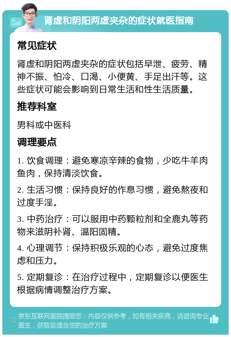 肾虚和阴阳两虚夹杂的症状就医指南 常见症状 肾虚和阴阳两虚夹杂的症状包括早泄、疲劳、精神不振、怕冷、口渴、小便黄、手足出汗等。这些症状可能会影响到日常生活和性生活质量。 推荐科室 男科或中医科 调理要点 1. 饮食调理：避免寒凉辛辣的食物，少吃牛羊肉鱼肉，保持清淡饮食。 2. 生活习惯：保持良好的作息习惯，避免熬夜和过度手淫。 3. 中药治疗：可以服用中药颗粒剂和全鹿丸等药物来滋阴补肾、温阳固精。 4. 心理调节：保持积极乐观的心态，避免过度焦虑和压力。 5. 定期复诊：在治疗过程中，定期复诊以便医生根据病情调整治疗方案。