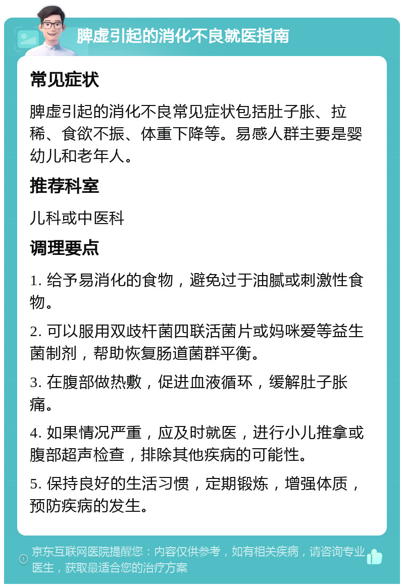 脾虚引起的消化不良就医指南 常见症状 脾虚引起的消化不良常见症状包括肚子胀、拉稀、食欲不振、体重下降等。易感人群主要是婴幼儿和老年人。 推荐科室 儿科或中医科 调理要点 1. 给予易消化的食物，避免过于油腻或刺激性食物。 2. 可以服用双歧杆菌四联活菌片或妈咪爱等益生菌制剂，帮助恢复肠道菌群平衡。 3. 在腹部做热敷，促进血液循环，缓解肚子胀痛。 4. 如果情况严重，应及时就医，进行小儿推拿或腹部超声检查，排除其他疾病的可能性。 5. 保持良好的生活习惯，定期锻炼，增强体质，预防疾病的发生。