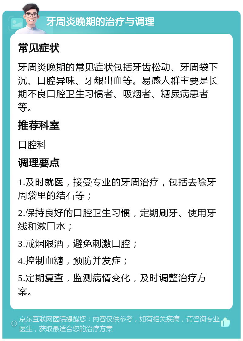 牙周炎晚期的治疗与调理 常见症状 牙周炎晚期的常见症状包括牙齿松动、牙周袋下沉、口腔异味、牙龈出血等。易感人群主要是长期不良口腔卫生习惯者、吸烟者、糖尿病患者等。 推荐科室 口腔科 调理要点 1.及时就医，接受专业的牙周治疗，包括去除牙周袋里的结石等； 2.保持良好的口腔卫生习惯，定期刷牙、使用牙线和漱口水； 3.戒烟限酒，避免刺激口腔； 4.控制血糖，预防并发症； 5.定期复查，监测病情变化，及时调整治疗方案。