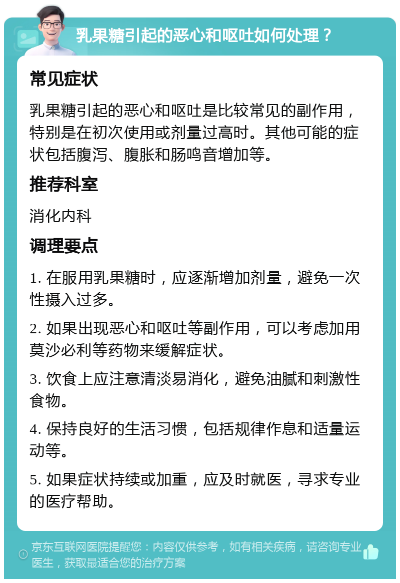 乳果糖引起的恶心和呕吐如何处理？ 常见症状 乳果糖引起的恶心和呕吐是比较常见的副作用，特别是在初次使用或剂量过高时。其他可能的症状包括腹泻、腹胀和肠鸣音增加等。 推荐科室 消化内科 调理要点 1. 在服用乳果糖时，应逐渐增加剂量，避免一次性摄入过多。 2. 如果出现恶心和呕吐等副作用，可以考虑加用莫沙必利等药物来缓解症状。 3. 饮食上应注意清淡易消化，避免油腻和刺激性食物。 4. 保持良好的生活习惯，包括规律作息和适量运动等。 5. 如果症状持续或加重，应及时就医，寻求专业的医疗帮助。