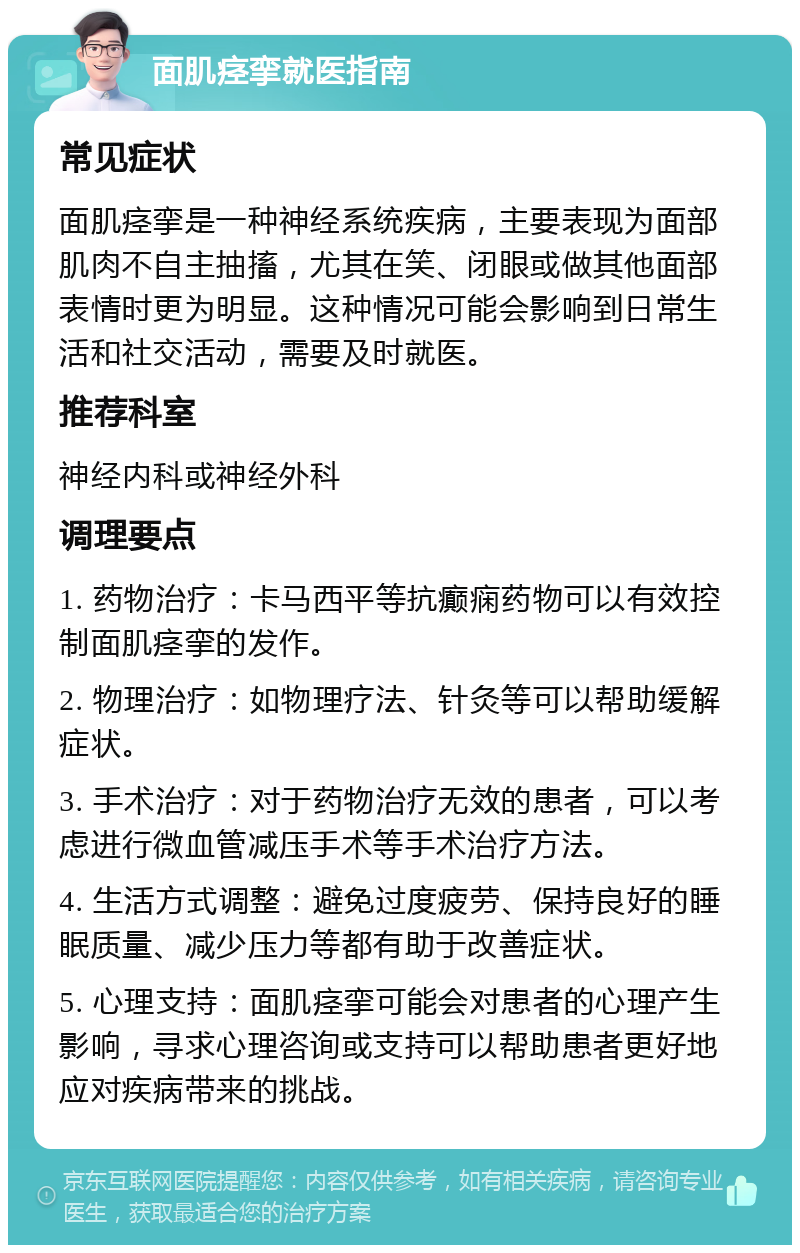 面肌痉挛就医指南 常见症状 面肌痉挛是一种神经系统疾病，主要表现为面部肌肉不自主抽搐，尤其在笑、闭眼或做其他面部表情时更为明显。这种情况可能会影响到日常生活和社交活动，需要及时就医。 推荐科室 神经内科或神经外科 调理要点 1. 药物治疗：卡马西平等抗癫痫药物可以有效控制面肌痉挛的发作。 2. 物理治疗：如物理疗法、针灸等可以帮助缓解症状。 3. 手术治疗：对于药物治疗无效的患者，可以考虑进行微血管减压手术等手术治疗方法。 4. 生活方式调整：避免过度疲劳、保持良好的睡眠质量、减少压力等都有助于改善症状。 5. 心理支持：面肌痉挛可能会对患者的心理产生影响，寻求心理咨询或支持可以帮助患者更好地应对疾病带来的挑战。