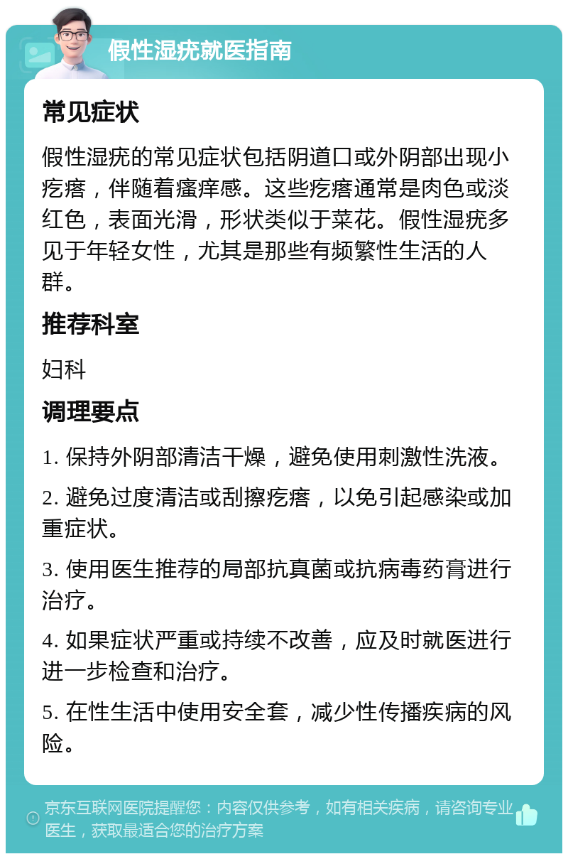 假性湿疣就医指南 常见症状 假性湿疣的常见症状包括阴道口或外阴部出现小疙瘩，伴随着瘙痒感。这些疙瘩通常是肉色或淡红色，表面光滑，形状类似于菜花。假性湿疣多见于年轻女性，尤其是那些有频繁性生活的人群。 推荐科室 妇科 调理要点 1. 保持外阴部清洁干燥，避免使用刺激性洗液。 2. 避免过度清洁或刮擦疙瘩，以免引起感染或加重症状。 3. 使用医生推荐的局部抗真菌或抗病毒药膏进行治疗。 4. 如果症状严重或持续不改善，应及时就医进行进一步检查和治疗。 5. 在性生活中使用安全套，减少性传播疾病的风险。