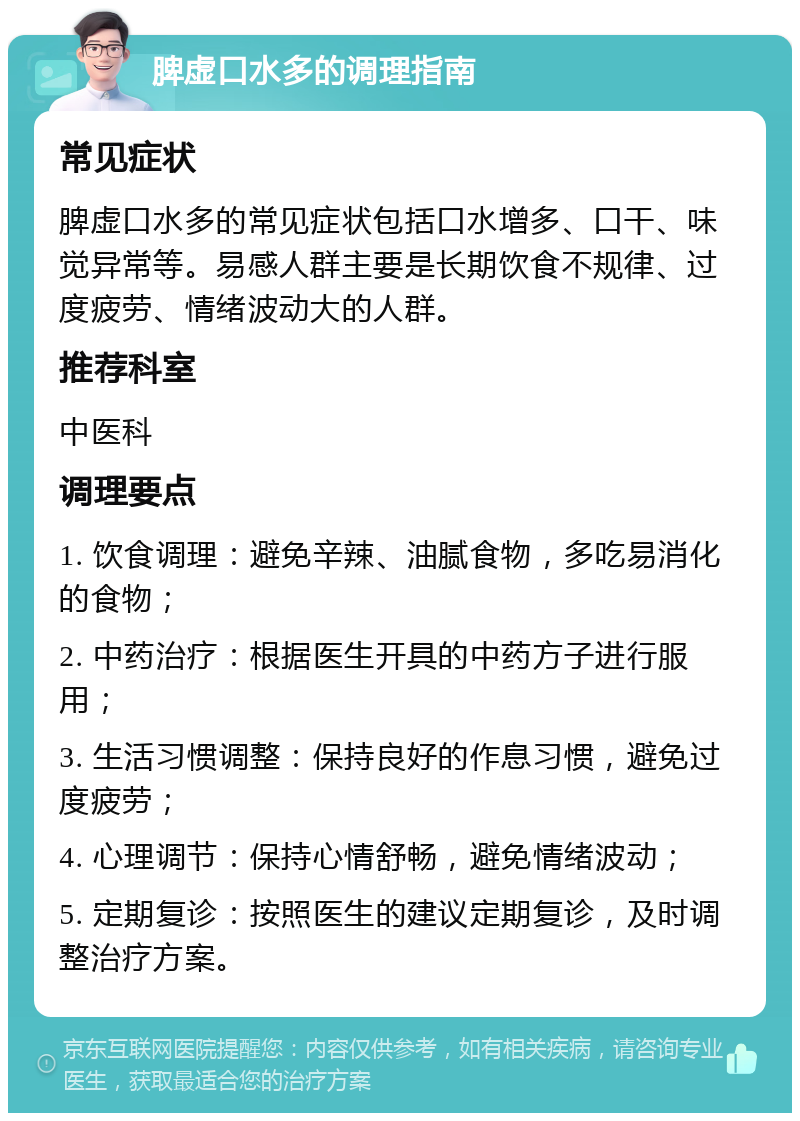 脾虚口水多的调理指南 常见症状 脾虚口水多的常见症状包括口水增多、口干、味觉异常等。易感人群主要是长期饮食不规律、过度疲劳、情绪波动大的人群。 推荐科室 中医科 调理要点 1. 饮食调理：避免辛辣、油腻食物，多吃易消化的食物； 2. 中药治疗：根据医生开具的中药方子进行服用； 3. 生活习惯调整：保持良好的作息习惯，避免过度疲劳； 4. 心理调节：保持心情舒畅，避免情绪波动； 5. 定期复诊：按照医生的建议定期复诊，及时调整治疗方案。