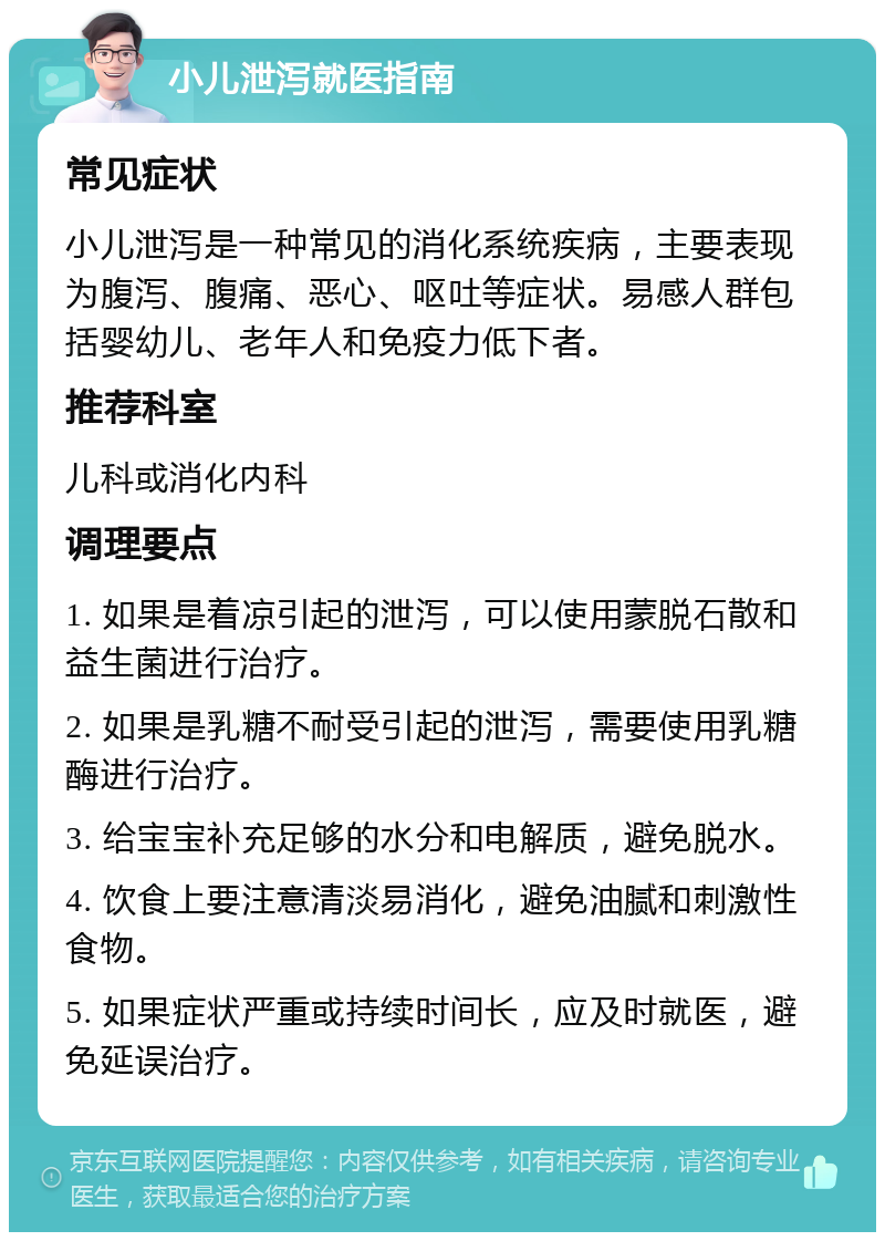 小儿泄泻就医指南 常见症状 小儿泄泻是一种常见的消化系统疾病，主要表现为腹泻、腹痛、恶心、呕吐等症状。易感人群包括婴幼儿、老年人和免疫力低下者。 推荐科室 儿科或消化内科 调理要点 1. 如果是着凉引起的泄泻，可以使用蒙脱石散和益生菌进行治疗。 2. 如果是乳糖不耐受引起的泄泻，需要使用乳糖酶进行治疗。 3. 给宝宝补充足够的水分和电解质，避免脱水。 4. 饮食上要注意清淡易消化，避免油腻和刺激性食物。 5. 如果症状严重或持续时间长，应及时就医，避免延误治疗。