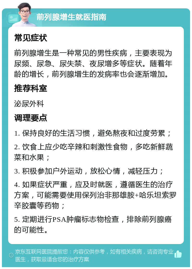 前列腺增生就医指南 常见症状 前列腺增生是一种常见的男性疾病，主要表现为尿频、尿急、尿失禁、夜尿增多等症状。随着年龄的增长，前列腺增生的发病率也会逐渐增加。 推荐科室 泌尿外科 调理要点 1. 保持良好的生活习惯，避免熬夜和过度劳累； 2. 饮食上应少吃辛辣和刺激性食物，多吃新鲜蔬菜和水果； 3. 积极参加户外运动，放松心情，减轻压力； 4. 如果症状严重，应及时就医，遵循医生的治疗方案，可能需要使用保列治非那雄胺+哈乐坦索罗辛胶囊等药物； 5. 定期进行PSA肿瘤标志物检查，排除前列腺癌的可能性。