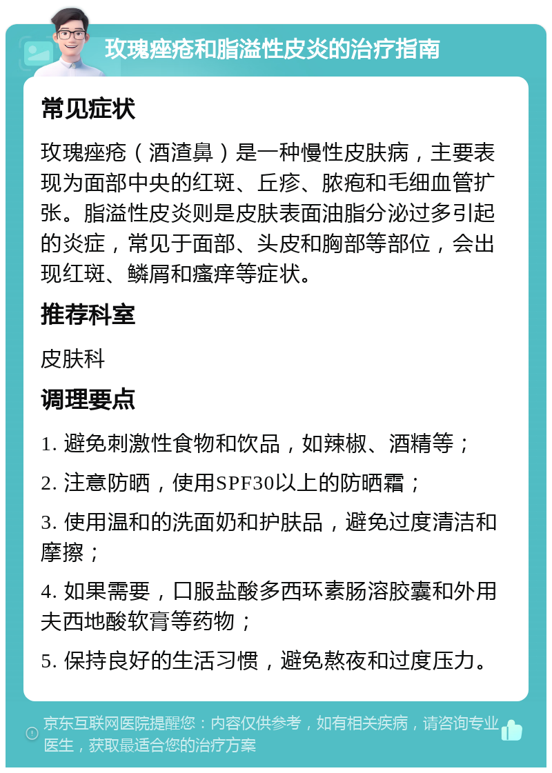 玫瑰痤疮和脂溢性皮炎的治疗指南 常见症状 玫瑰痤疮（酒渣鼻）是一种慢性皮肤病，主要表现为面部中央的红斑、丘疹、脓疱和毛细血管扩张。脂溢性皮炎则是皮肤表面油脂分泌过多引起的炎症，常见于面部、头皮和胸部等部位，会出现红斑、鳞屑和瘙痒等症状。 推荐科室 皮肤科 调理要点 1. 避免刺激性食物和饮品，如辣椒、酒精等； 2. 注意防晒，使用SPF30以上的防晒霜； 3. 使用温和的洗面奶和护肤品，避免过度清洁和摩擦； 4. 如果需要，口服盐酸多西环素肠溶胶囊和外用夫西地酸软膏等药物； 5. 保持良好的生活习惯，避免熬夜和过度压力。