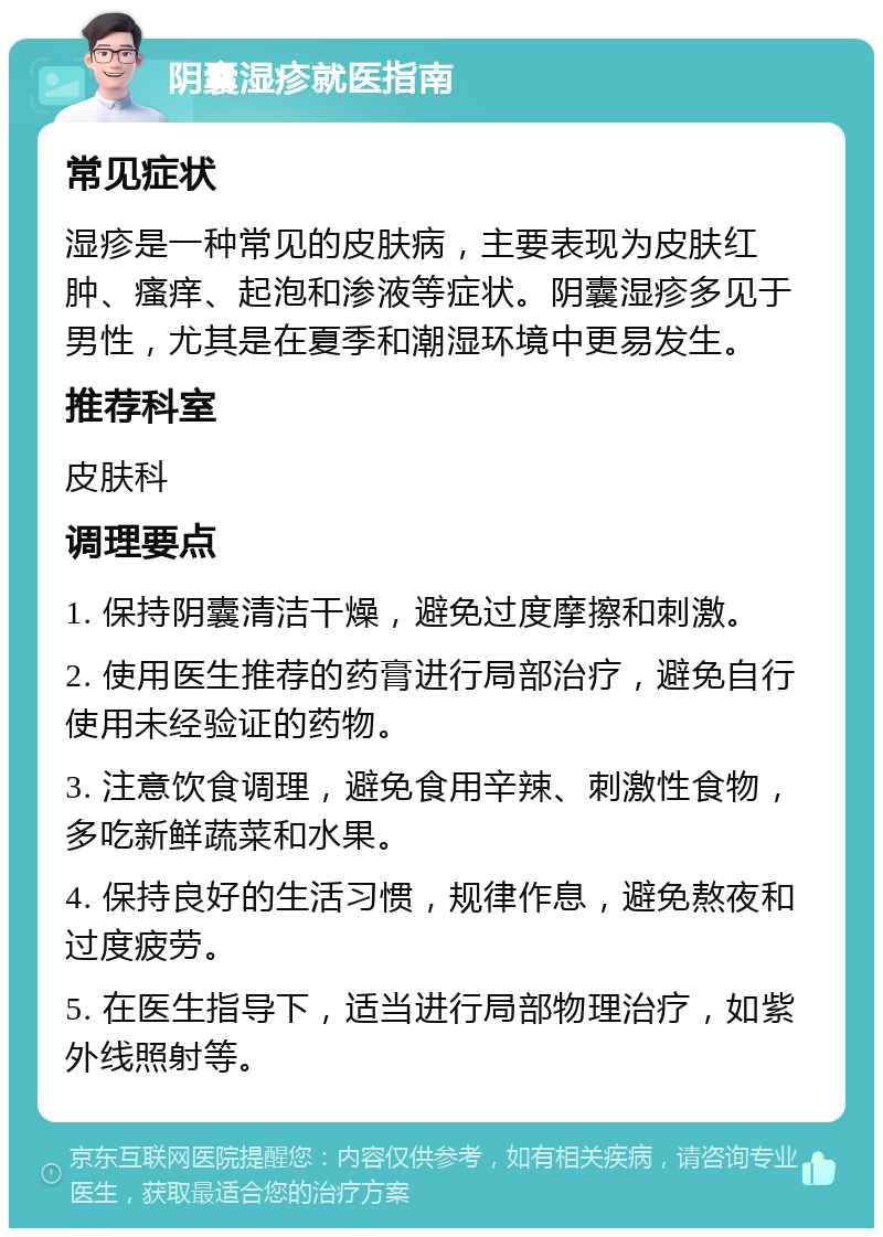 阴囊湿疹就医指南 常见症状 湿疹是一种常见的皮肤病，主要表现为皮肤红肿、瘙痒、起泡和渗液等症状。阴囊湿疹多见于男性，尤其是在夏季和潮湿环境中更易发生。 推荐科室 皮肤科 调理要点 1. 保持阴囊清洁干燥，避免过度摩擦和刺激。 2. 使用医生推荐的药膏进行局部治疗，避免自行使用未经验证的药物。 3. 注意饮食调理，避免食用辛辣、刺激性食物，多吃新鲜蔬菜和水果。 4. 保持良好的生活习惯，规律作息，避免熬夜和过度疲劳。 5. 在医生指导下，适当进行局部物理治疗，如紫外线照射等。