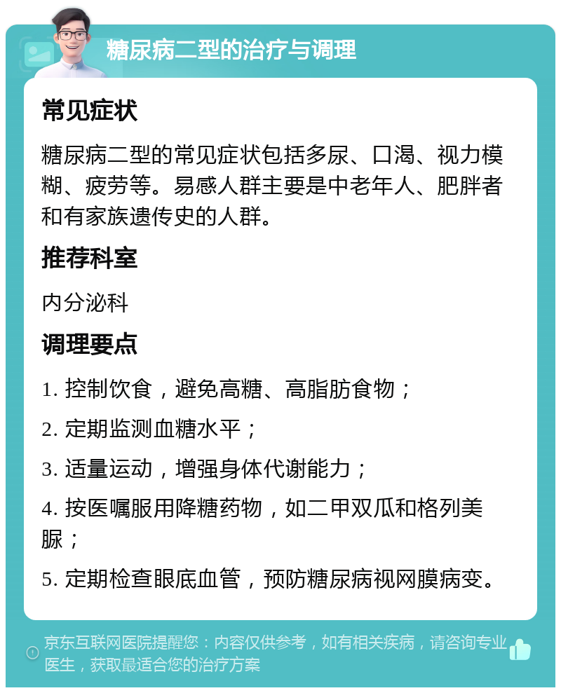 糖尿病二型的治疗与调理 常见症状 糖尿病二型的常见症状包括多尿、口渴、视力模糊、疲劳等。易感人群主要是中老年人、肥胖者和有家族遗传史的人群。 推荐科室 内分泌科 调理要点 1. 控制饮食，避免高糖、高脂肪食物； 2. 定期监测血糖水平； 3. 适量运动，增强身体代谢能力； 4. 按医嘱服用降糖药物，如二甲双瓜和格列美脲； 5. 定期检查眼底血管，预防糖尿病视网膜病变。