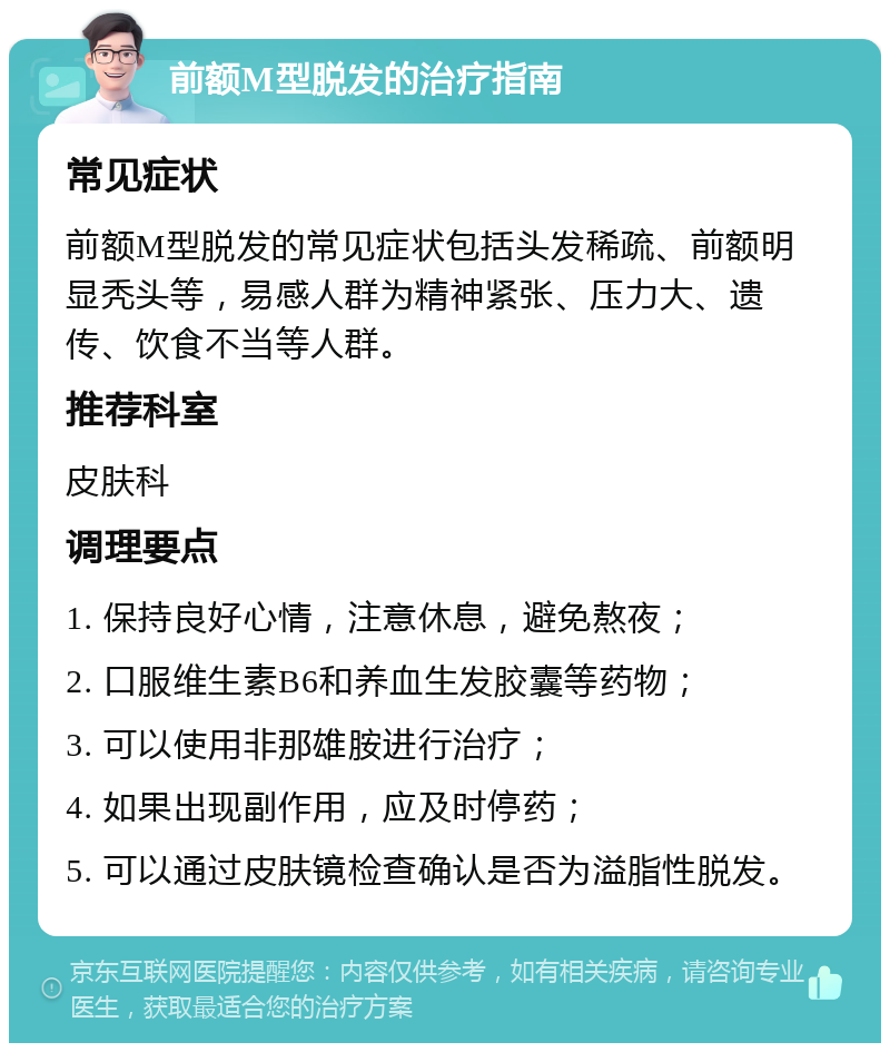 前额M型脱发的治疗指南 常见症状 前额M型脱发的常见症状包括头发稀疏、前额明显秃头等，易感人群为精神紧张、压力大、遗传、饮食不当等人群。 推荐科室 皮肤科 调理要点 1. 保持良好心情，注意休息，避免熬夜； 2. 口服维生素B6和养血生发胶囊等药物； 3. 可以使用非那雄胺进行治疗； 4. 如果出现副作用，应及时停药； 5. 可以通过皮肤镜检查确认是否为溢脂性脱发。