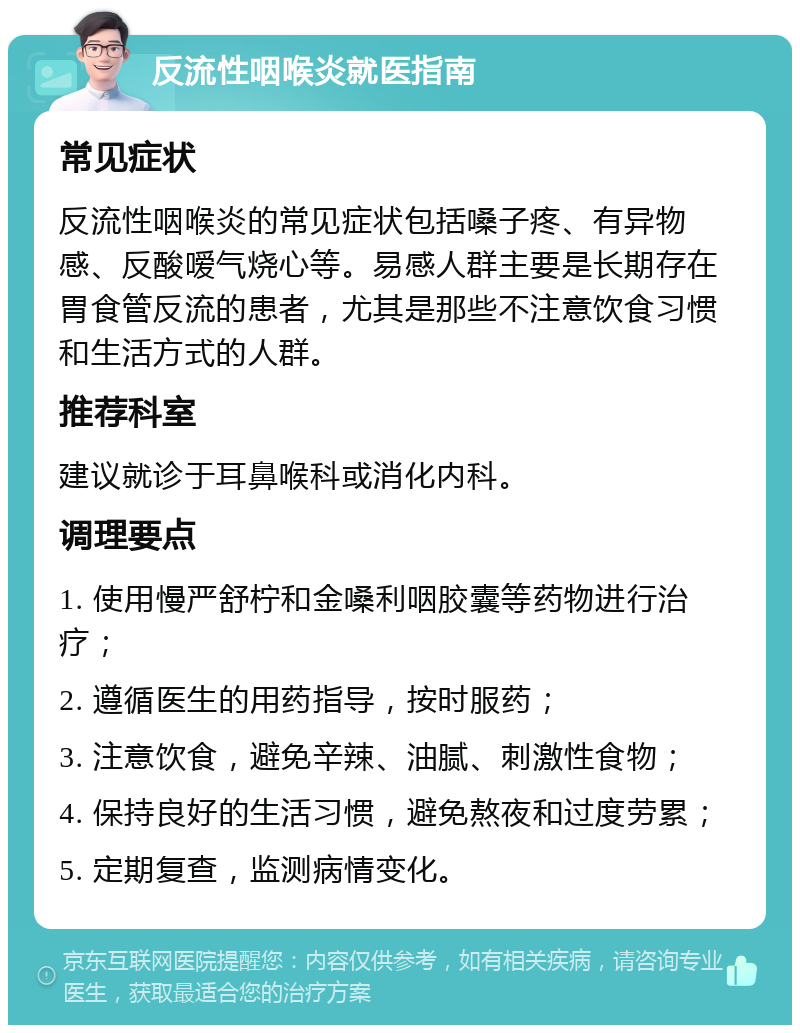 反流性咽喉炎就医指南 常见症状 反流性咽喉炎的常见症状包括嗓子疼、有异物感、反酸嗳气烧心等。易感人群主要是长期存在胃食管反流的患者，尤其是那些不注意饮食习惯和生活方式的人群。 推荐科室 建议就诊于耳鼻喉科或消化内科。 调理要点 1. 使用慢严舒柠和金嗓利咽胶囊等药物进行治疗； 2. 遵循医生的用药指导，按时服药； 3. 注意饮食，避免辛辣、油腻、刺激性食物； 4. 保持良好的生活习惯，避免熬夜和过度劳累； 5. 定期复查，监测病情变化。