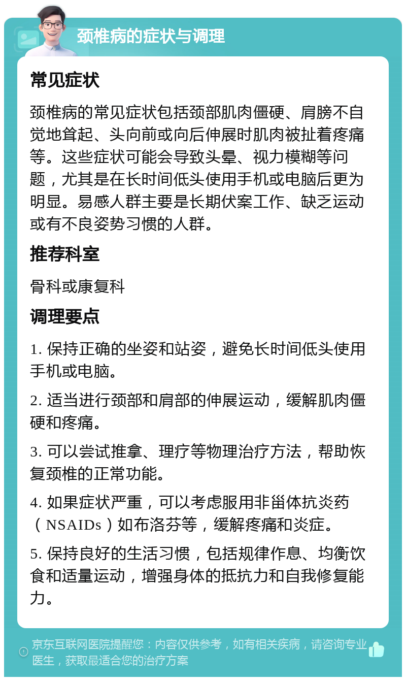 颈椎病的症状与调理 常见症状 颈椎病的常见症状包括颈部肌肉僵硬、肩膀不自觉地耸起、头向前或向后伸展时肌肉被扯着疼痛等。这些症状可能会导致头晕、视力模糊等问题，尤其是在长时间低头使用手机或电脑后更为明显。易感人群主要是长期伏案工作、缺乏运动或有不良姿势习惯的人群。 推荐科室 骨科或康复科 调理要点 1. 保持正确的坐姿和站姿，避免长时间低头使用手机或电脑。 2. 适当进行颈部和肩部的伸展运动，缓解肌肉僵硬和疼痛。 3. 可以尝试推拿、理疗等物理治疗方法，帮助恢复颈椎的正常功能。 4. 如果症状严重，可以考虑服用非甾体抗炎药（NSAIDs）如布洛芬等，缓解疼痛和炎症。 5. 保持良好的生活习惯，包括规律作息、均衡饮食和适量运动，增强身体的抵抗力和自我修复能力。