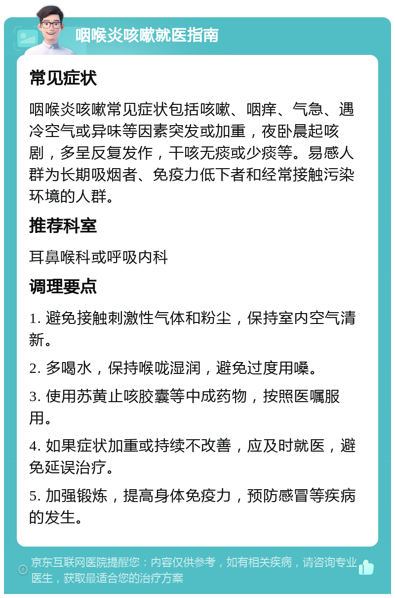 咽喉炎咳嗽就医指南 常见症状 咽喉炎咳嗽常见症状包括咳嗽、咽痒、气急、遇冷空气或异味等因素突发或加重，夜卧晨起咳剧，多呈反复发作，干咳无痰或少痰等。易感人群为长期吸烟者、免疫力低下者和经常接触污染环境的人群。 推荐科室 耳鼻喉科或呼吸内科 调理要点 1. 避免接触刺激性气体和粉尘，保持室内空气清新。 2. 多喝水，保持喉咙湿润，避免过度用嗓。 3. 使用苏黄止咳胶囊等中成药物，按照医嘱服用。 4. 如果症状加重或持续不改善，应及时就医，避免延误治疗。 5. 加强锻炼，提高身体免疫力，预防感冒等疾病的发生。