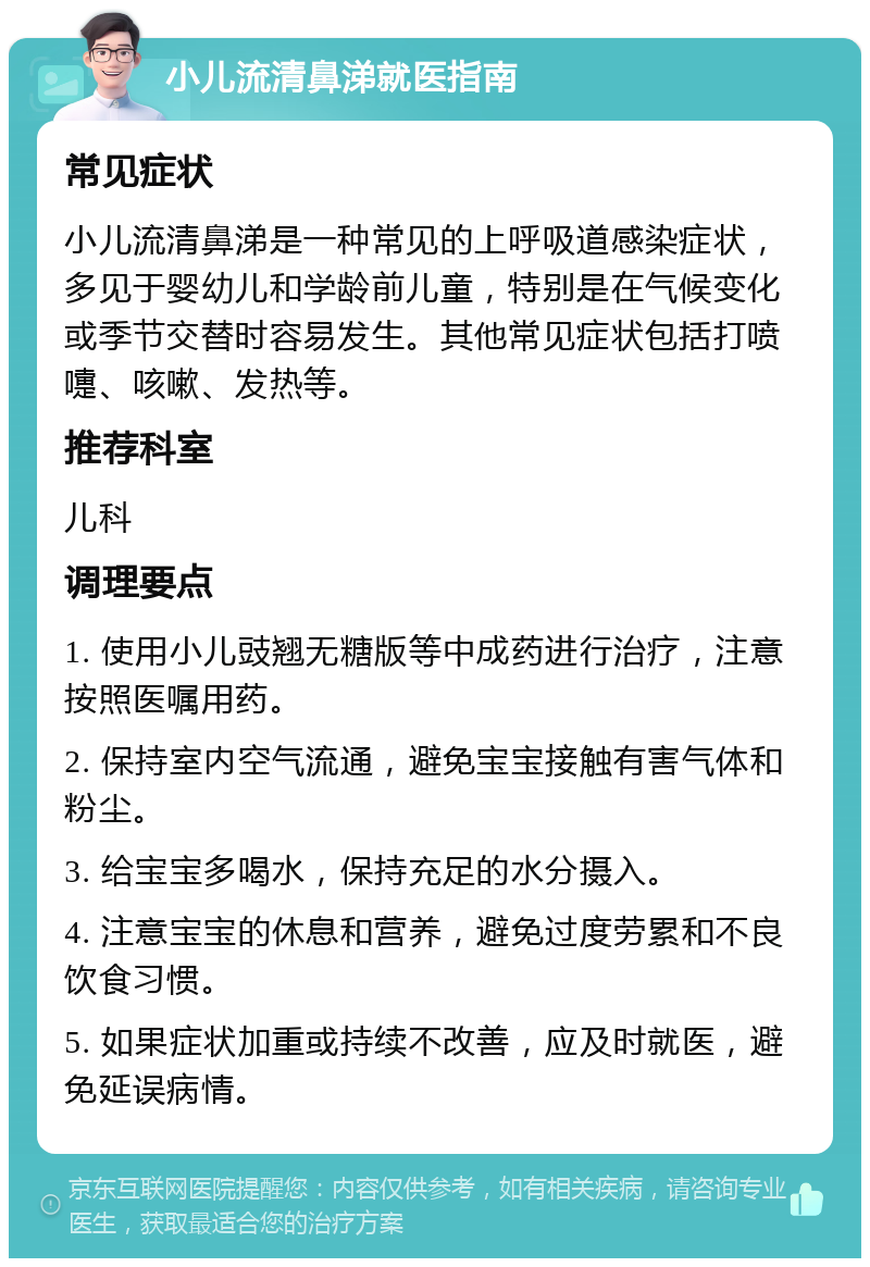 小儿流清鼻涕就医指南 常见症状 小儿流清鼻涕是一种常见的上呼吸道感染症状，多见于婴幼儿和学龄前儿童，特别是在气候变化或季节交替时容易发生。其他常见症状包括打喷嚏、咳嗽、发热等。 推荐科室 儿科 调理要点 1. 使用小儿豉翘无糖版等中成药进行治疗，注意按照医嘱用药。 2. 保持室内空气流通，避免宝宝接触有害气体和粉尘。 3. 给宝宝多喝水，保持充足的水分摄入。 4. 注意宝宝的休息和营养，避免过度劳累和不良饮食习惯。 5. 如果症状加重或持续不改善，应及时就医，避免延误病情。