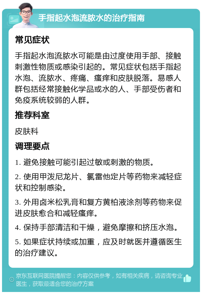 手指起水泡流脓水的治疗指南 常见症状 手指起水泡流脓水可能是由过度使用手部、接触刺激性物质或感染引起的。常见症状包括手指起水泡、流脓水、疼痛、瘙痒和皮肤脱落。易感人群包括经常接触化学品或水的人、手部受伤者和免疫系统较弱的人群。 推荐科室 皮肤科 调理要点 1. 避免接触可能引起过敏或刺激的物质。 2. 使用甲泼尼龙片、氯雷他定片等药物来减轻症状和控制感染。 3. 外用卤米松乳膏和复方黄柏液涂剂等药物来促进皮肤愈合和减轻瘙痒。 4. 保持手部清洁和干燥，避免摩擦和挤压水泡。 5. 如果症状持续或加重，应及时就医并遵循医生的治疗建议。