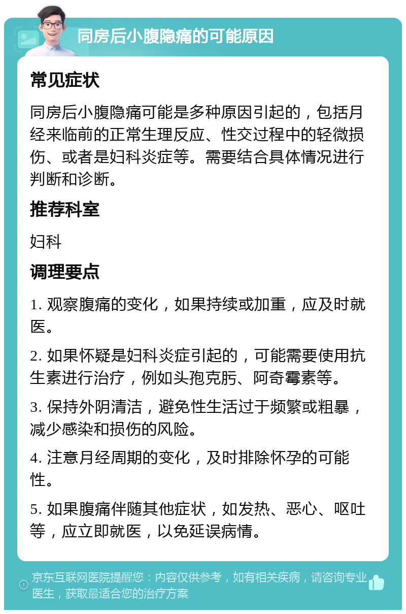 同房后小腹隐痛的可能原因 常见症状 同房后小腹隐痛可能是多种原因引起的，包括月经来临前的正常生理反应、性交过程中的轻微损伤、或者是妇科炎症等。需要结合具体情况进行判断和诊断。 推荐科室 妇科 调理要点 1. 观察腹痛的变化，如果持续或加重，应及时就医。 2. 如果怀疑是妇科炎症引起的，可能需要使用抗生素进行治疗，例如头孢克肟、阿奇霉素等。 3. 保持外阴清洁，避免性生活过于频繁或粗暴，减少感染和损伤的风险。 4. 注意月经周期的变化，及时排除怀孕的可能性。 5. 如果腹痛伴随其他症状，如发热、恶心、呕吐等，应立即就医，以免延误病情。