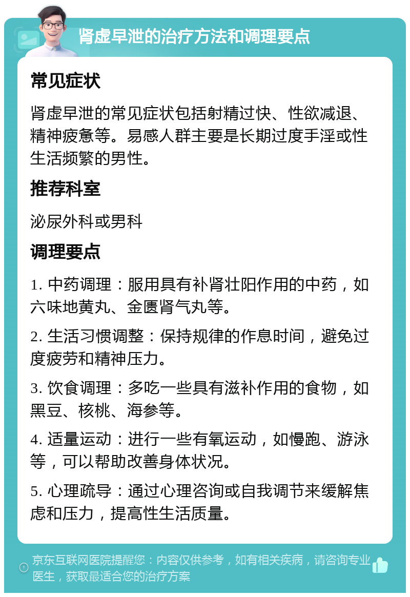 肾虚早泄的治疗方法和调理要点 常见症状 肾虚早泄的常见症状包括射精过快、性欲减退、精神疲惫等。易感人群主要是长期过度手淫或性生活频繁的男性。 推荐科室 泌尿外科或男科 调理要点 1. 中药调理：服用具有补肾壮阳作用的中药，如六味地黄丸、金匮肾气丸等。 2. 生活习惯调整：保持规律的作息时间，避免过度疲劳和精神压力。 3. 饮食调理：多吃一些具有滋补作用的食物，如黑豆、核桃、海参等。 4. 适量运动：进行一些有氧运动，如慢跑、游泳等，可以帮助改善身体状况。 5. 心理疏导：通过心理咨询或自我调节来缓解焦虑和压力，提高性生活质量。