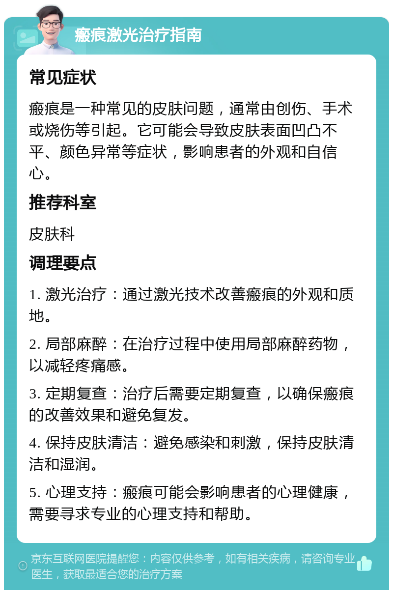 瘢痕激光治疗指南 常见症状 瘢痕是一种常见的皮肤问题，通常由创伤、手术或烧伤等引起。它可能会导致皮肤表面凹凸不平、颜色异常等症状，影响患者的外观和自信心。 推荐科室 皮肤科 调理要点 1. 激光治疗：通过激光技术改善瘢痕的外观和质地。 2. 局部麻醉：在治疗过程中使用局部麻醉药物，以减轻疼痛感。 3. 定期复查：治疗后需要定期复查，以确保瘢痕的改善效果和避免复发。 4. 保持皮肤清洁：避免感染和刺激，保持皮肤清洁和湿润。 5. 心理支持：瘢痕可能会影响患者的心理健康，需要寻求专业的心理支持和帮助。