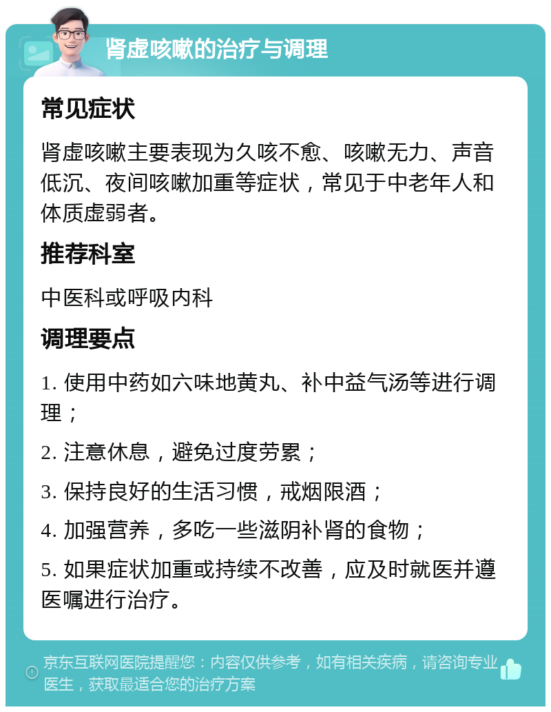 肾虚咳嗽的治疗与调理 常见症状 肾虚咳嗽主要表现为久咳不愈、咳嗽无力、声音低沉、夜间咳嗽加重等症状，常见于中老年人和体质虚弱者。 推荐科室 中医科或呼吸内科 调理要点 1. 使用中药如六味地黄丸、补中益气汤等进行调理； 2. 注意休息，避免过度劳累； 3. 保持良好的生活习惯，戒烟限酒； 4. 加强营养，多吃一些滋阴补肾的食物； 5. 如果症状加重或持续不改善，应及时就医并遵医嘱进行治疗。