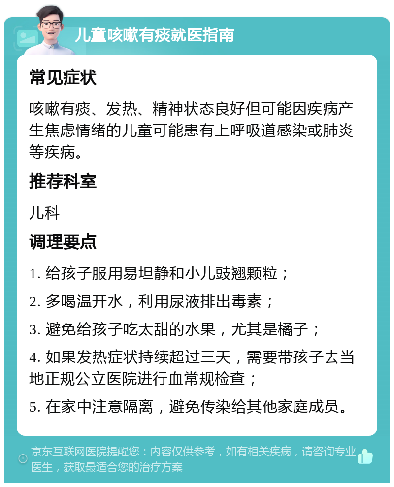 儿童咳嗽有痰就医指南 常见症状 咳嗽有痰、发热、精神状态良好但可能因疾病产生焦虑情绪的儿童可能患有上呼吸道感染或肺炎等疾病。 推荐科室 儿科 调理要点 1. 给孩子服用易坦静和小儿豉翘颗粒； 2. 多喝温开水，利用尿液排出毒素； 3. 避免给孩子吃太甜的水果，尤其是橘子； 4. 如果发热症状持续超过三天，需要带孩子去当地正规公立医院进行血常规检查； 5. 在家中注意隔离，避免传染给其他家庭成员。